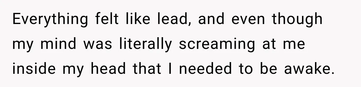 Everything felt like lead, and even though my mind was literally screaming at me inside my head that I needed to be awake.