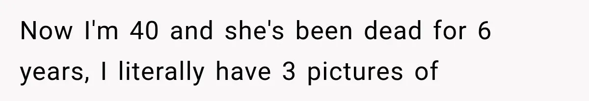 Now I'm 40 and she's been dead for 6 years, I literally have 3 pictures of