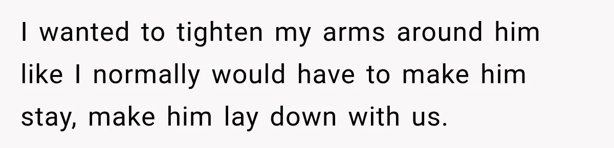 I wanted to tighten my arms around him like I normally would have to make him stay, make him lay down with us.