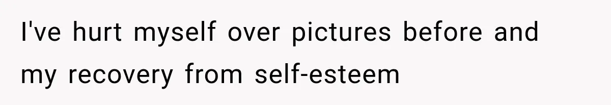 I've hurt myself over pictures before and my recovery from self-esteem