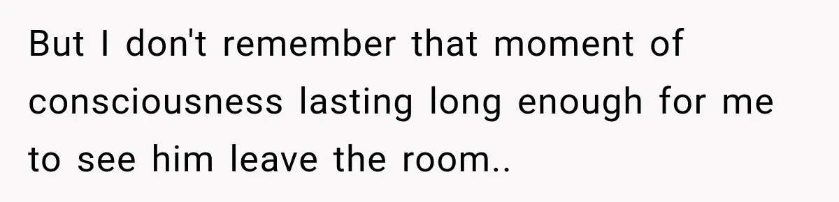 But I don't remember that moment of consciousness lasting long enough for me to see him leave the room..