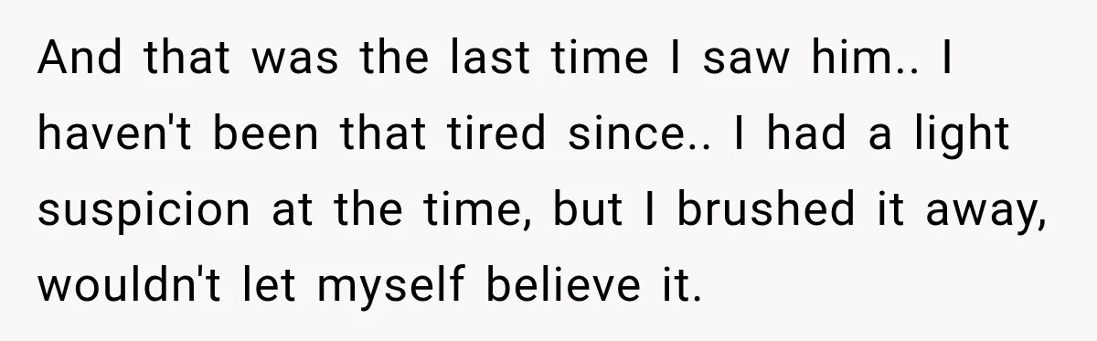 And that was the last time I saw him.. I haven't been that tired since.. I had a light suspicion at the time, but I brushed it away, wouldn't let...