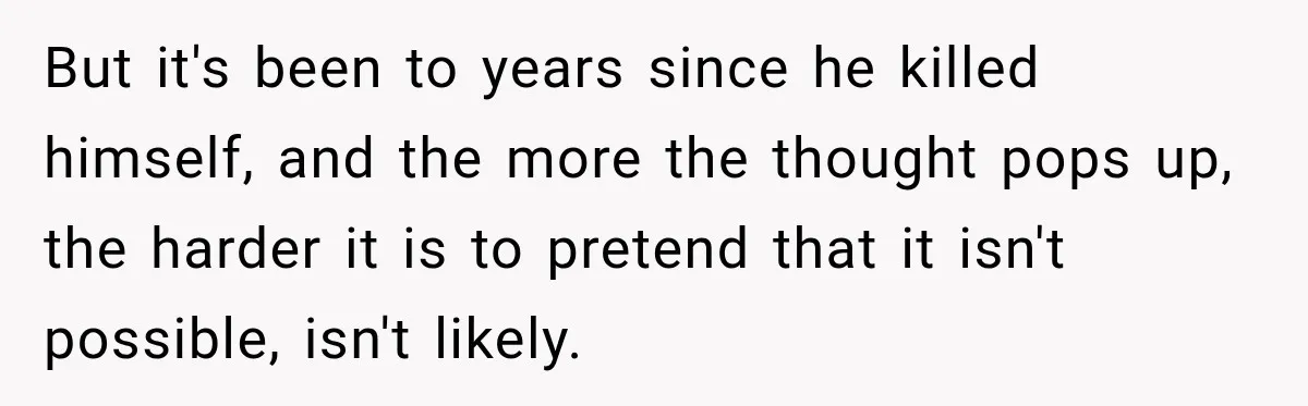 But it's been to years since he killed himself, and the more the thought pops up, the harder it is to pretend that it isn't possible, isn't likely.
