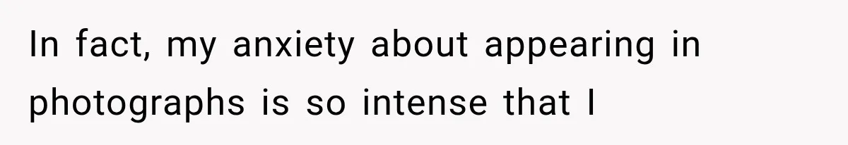 In fact, my anxiety about appearing in photographs is so intense that I