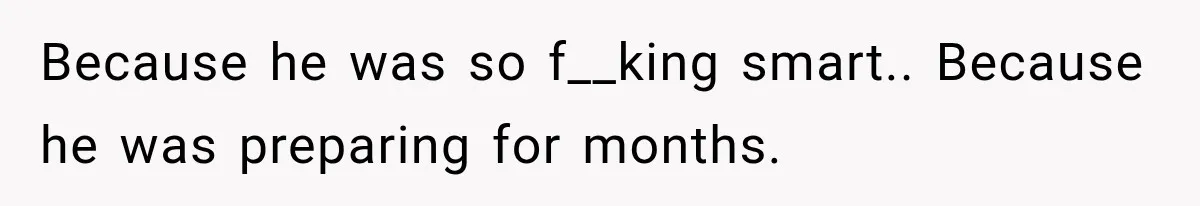Because he was so f__king smart.. Because he was preparing for months.