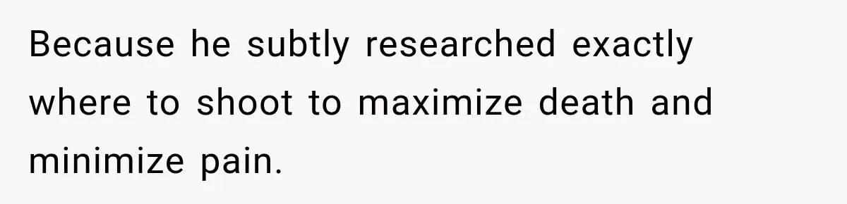 Because he subtly researched exactly where to shoot to maximize death and minimize pain.