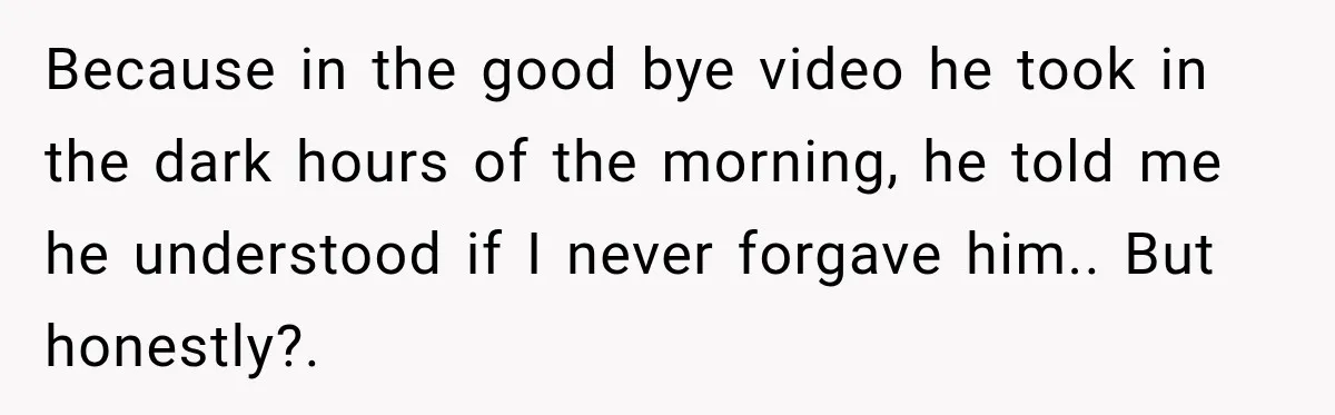 Because in the good bye video he took in the dark hours of the morning, he told me he understood if I never forgave him.. But honestly?.