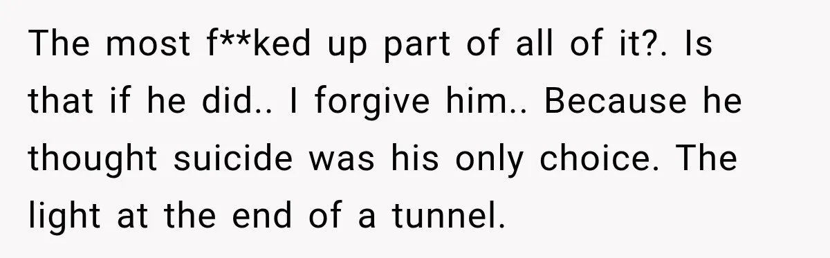 The most f**ked up part of all of it?. Is that if he did.. I forgive him.. Because he thought suicide was his only choice. The light at the end...