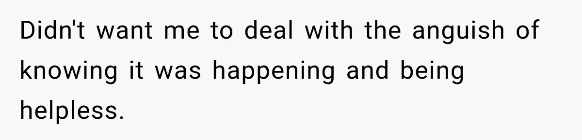 Didn't want me to deal with the anguish of knowing it was happening and being helpless.