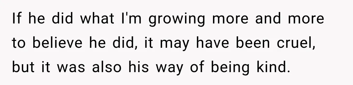 If he did what I'm growing more and more to believe he did, it may have been cruel, but it was also his way of being kind.