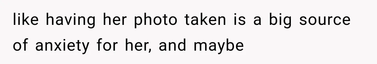 like having her photo taken is a big source of anxiety for her, and maybe