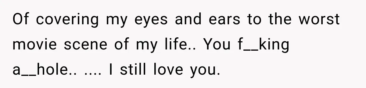 Of covering my eyes and ears to the worst movie scene of my life.. You f__king a__hole.. .... I still love you.