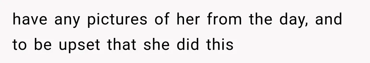 have any pictures of her from the day, and to be upset that she did this