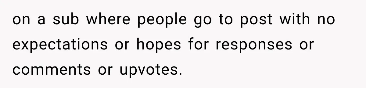 on a sub where people go to post with no expectations or hopes for responses or comments or upvotes.