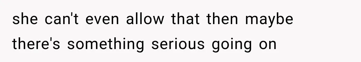 she can't even allow that then maybe there's something serious going on