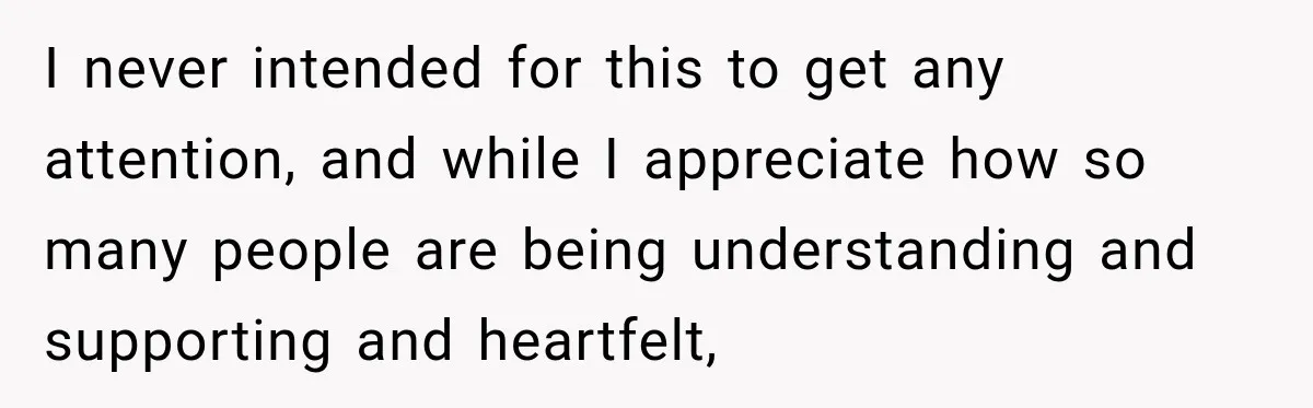I never intended for this to get any attention, and while I appreciate how so many people are being understanding and supporting and heartfelt,