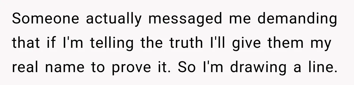 Someone actually messaged me demanding that if I'm telling the truth I'll give them my real name to prove it. So I'm drawing a line.