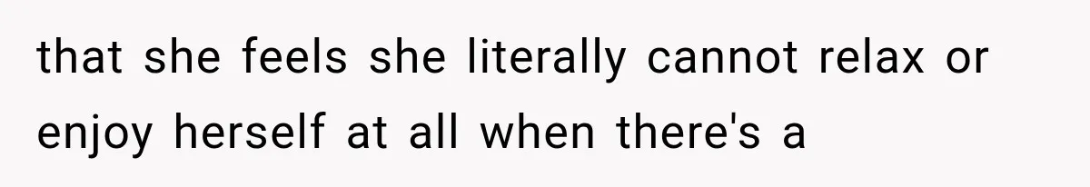 that she feels she literally cannot relax or enjoy herself at all when there's a