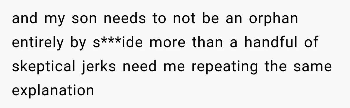 and my son needs to not be an orphan entirely by s***ide more than a handful of skeptical jerks need me repeating the same explanation