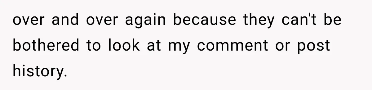 over and over again because they can't be bothered to look at my comment or post history.