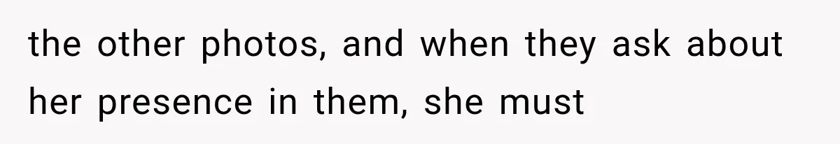 the other photos, and when they ask about her presence in them, she must