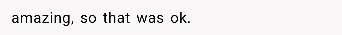 amazing, so that was ok.