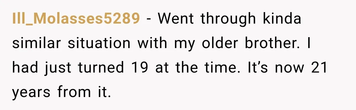 Ill_Molasses5289 − Went through kinda similar situation with my older brother. I had just turned 19 at the time. It’s now 21 years from it.