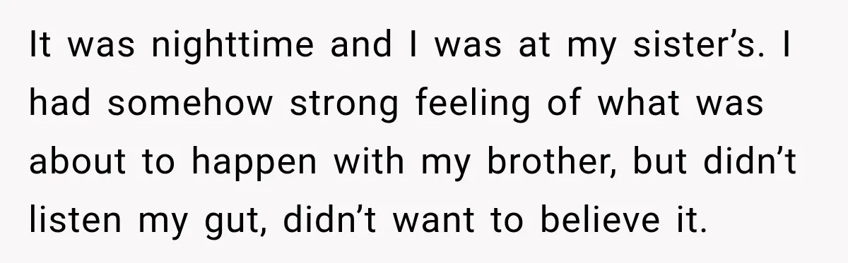 It was nighttime and I was at my sister’s. I had somehow strong feeling of what was about to happen with my brother, but didn’t listen my gut, didn’t want...