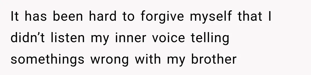 It has been hard to forgive myself that I didn’t listen my inner voice telling somethings wrong with my brother