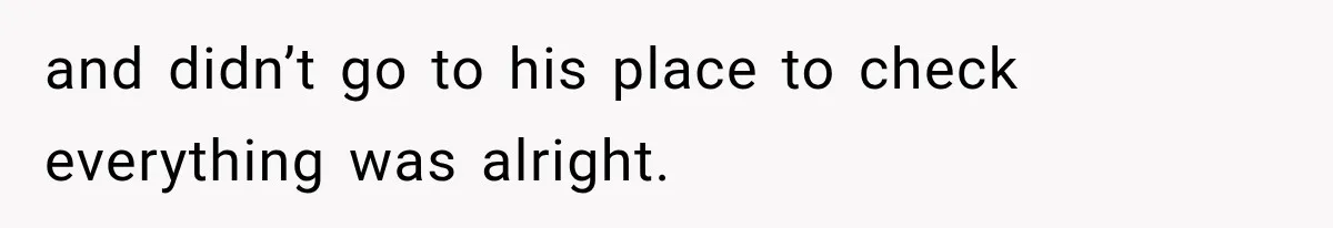 and didn’t go to his place to check everything was alright.