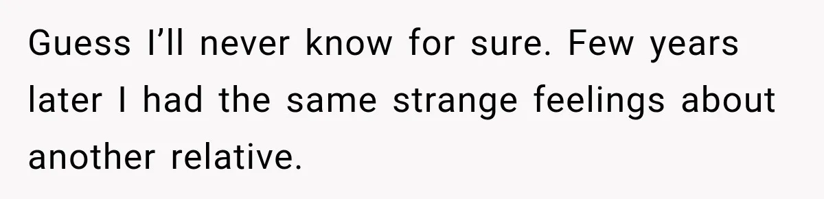 Guess I’ll never know for sure. Few years later I had the same strange feelings about another relative.