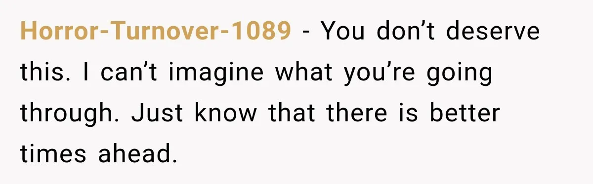 Horror-Turnover-1089 − You don’t deserve this. I can’t imagine what you’re going through. Just know that there is better times ahead.