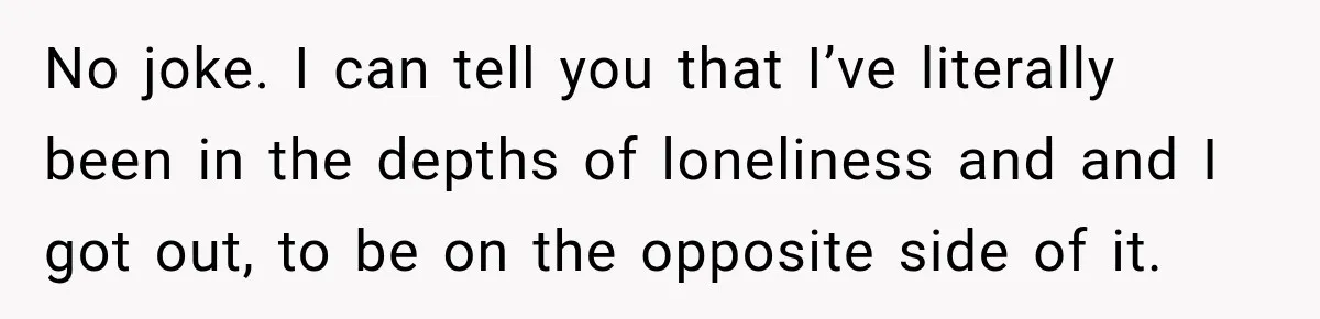 No joke. I can tell you that I’ve literally been in the depths of loneliness and and I got out, to be on the opposite side of it.