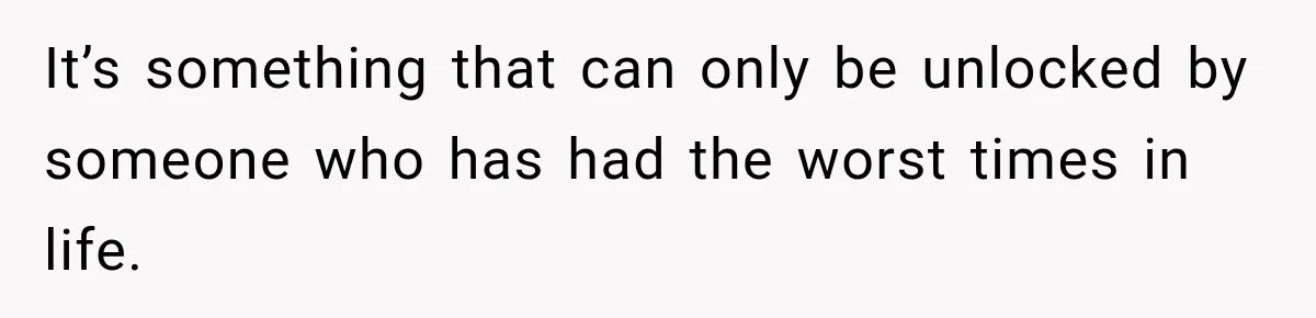 It’s something that can only be unlocked by someone who has had the worst times in life.