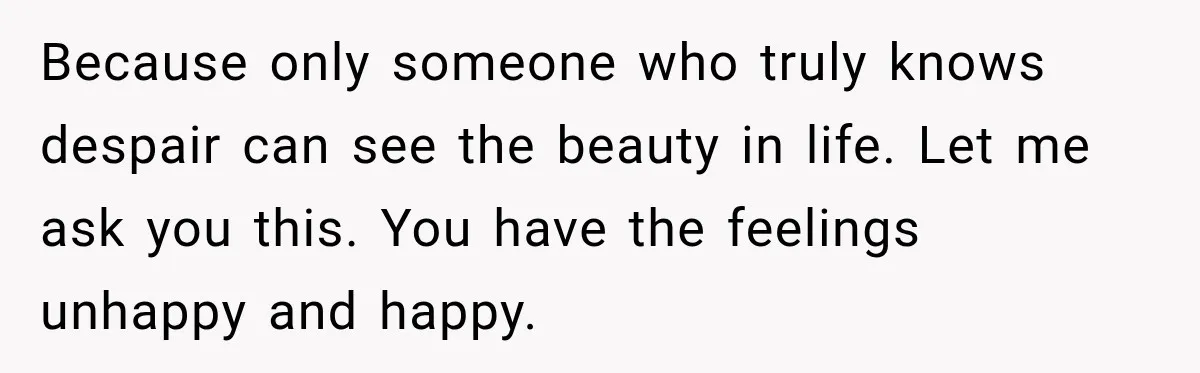 Because only someone who truly knows despair can see the beauty in life. Let me ask you this. You have the feelings unhappy and happy.