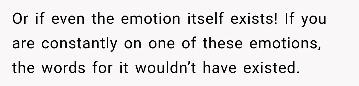 Or if even the emotion itself exists! If you are constantly on one of these emotions, the words for it wouldn’t have existed.