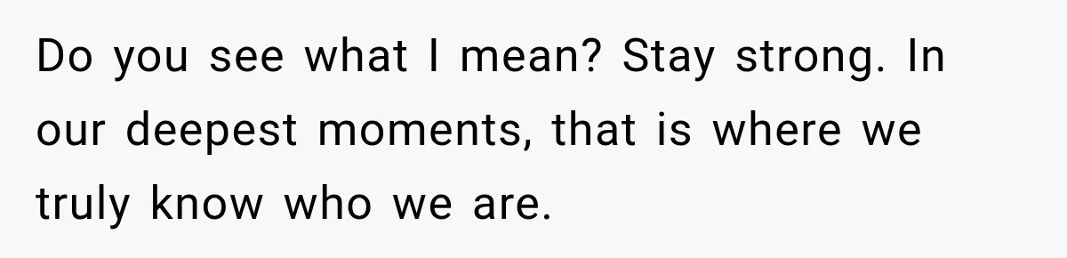 Do you see what I mean? Stay strong. In our deepest moments, that is where we truly know who we are.