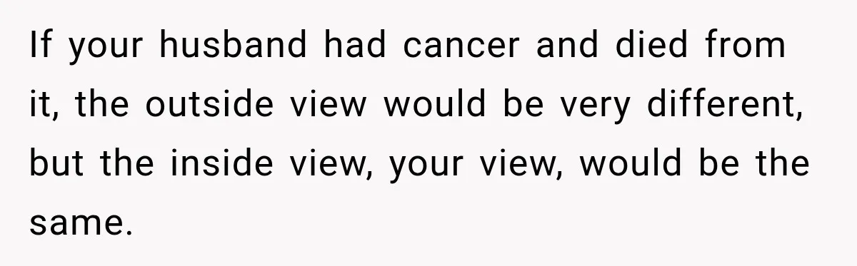 If your husband had cancer and died from it, the outside view would be very different, but the inside view, your view, would be the same.