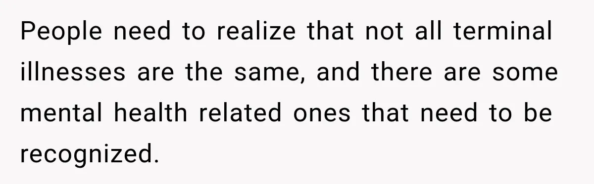 People need to realize that not all terminal illnesses are the same, and there are some mental health related ones that need to be recognized.