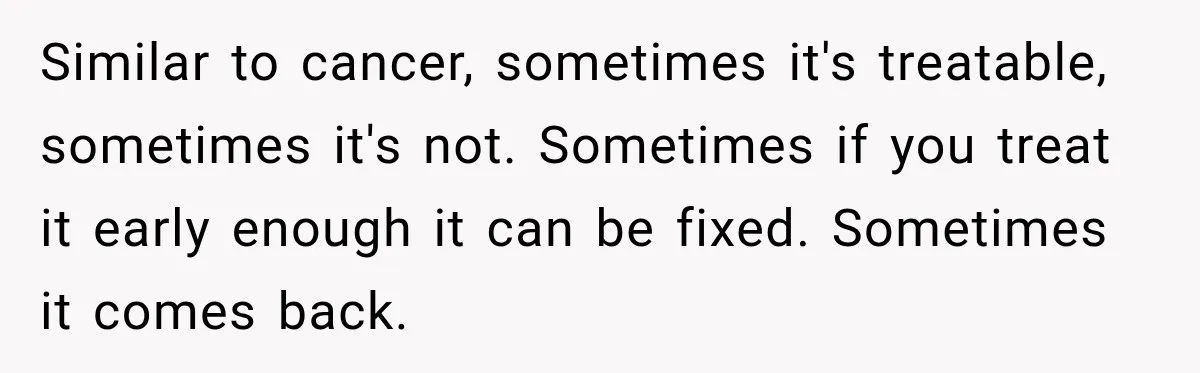 Similar to cancer, sometimes it's treatable, sometimes it's not. Sometimes if you treat it early enough it can be fixed. Sometimes it comes back.