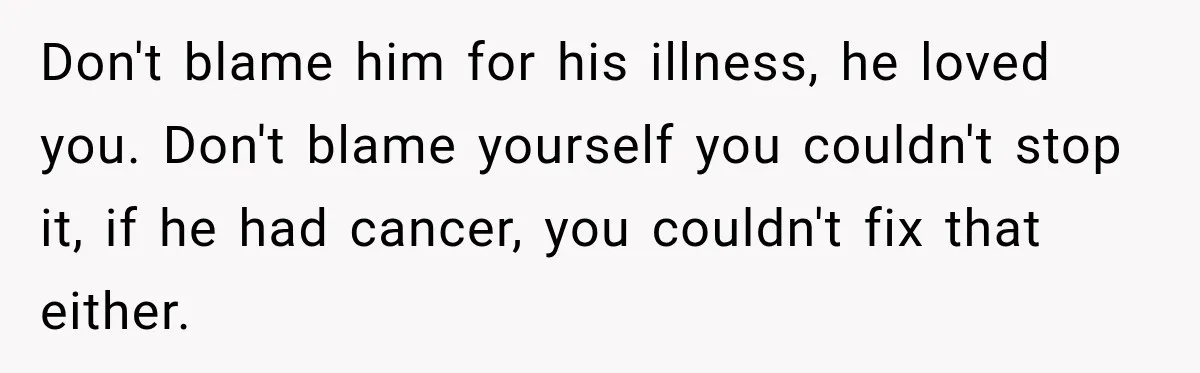 Don't blame him for his illness, he loved you. Don't blame yourself you couldn't stop it, if he had cancer, you couldn't fix that either.