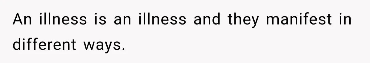 An illness is an illness and they manifest in different ways.