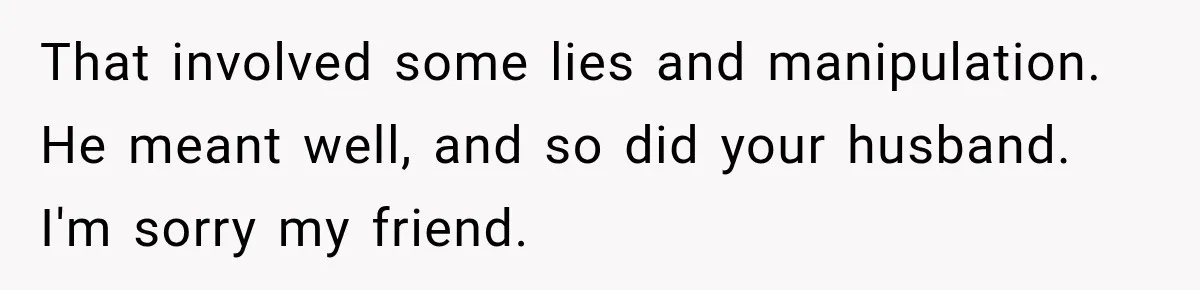 That involved some lies and manipulation. He meant well, and so did your husband. I'm sorry my friend.