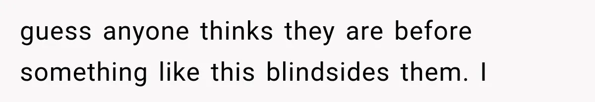 guess anyone thinks they are before something like this blindsides them. I