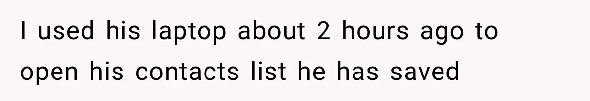 I used his laptop about 2 hours ago to open his contacts list he has saved