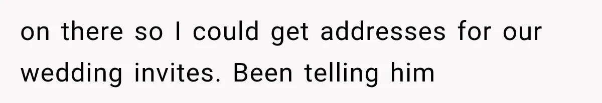 on there so I could get addresses for our wedding invites. Been telling him