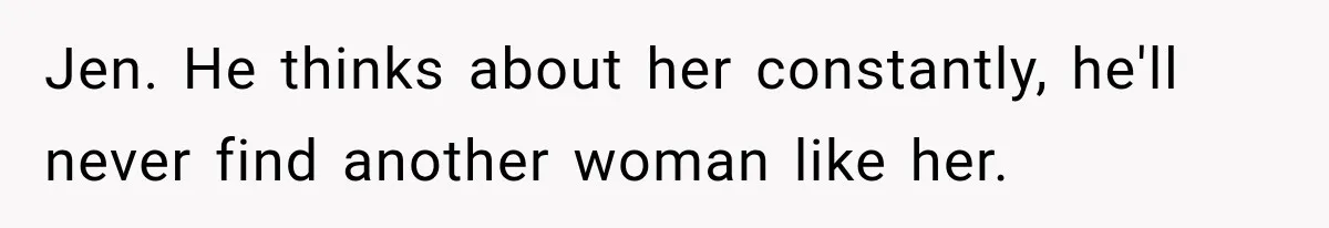 Jen. He thinks about her constantly, he'll never find another woman like her.