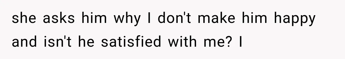 she asks him why I don't make him happy and isn't he satisfied with me? I