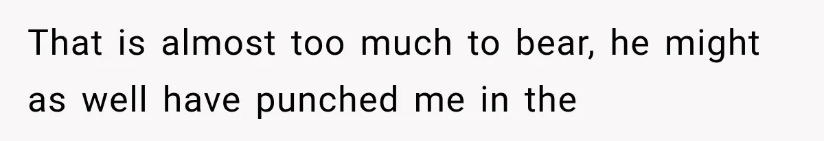 That is almost too much to bear, he might as well have punched me in the