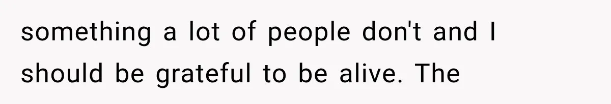 something a lot of people don't and I should be grateful to be alive. The